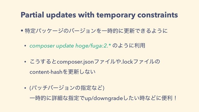 Partial updates with temporary constraints
• ಛఆύοέʔδͷόʔδϣϯΛҰ࣌తʹߋ৽Ͱ͖ΔΑ͏ʹ
• composer update hoge/fuga:2.* ͷΑ͏ʹར༻
• ͜͏͢Δͱcomposer.jsonϑΝΠϧ΍.lockϑΝΠϧͷ
content-hashΛߋ৽͠ͳ͍
• (ύονόʔδϣϯͷࢦఆͳͲ)
Ұ࣌తʹৄࡉͳࢦఆͰup/downgrade͍ͨ࣌͠ͳͲʹศརʂ
