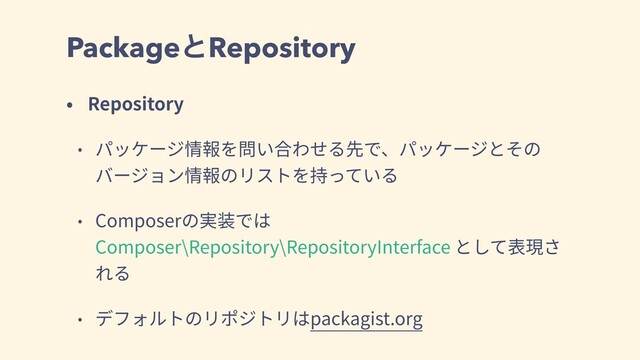 PackageͱRepository
• Repository
• パッケージ情報を問い合わせる先で、パッケージとその
バージョン情報のリストを持っている
• Composerの実装では
Composer\Repository\RepositoryInterface として表現さ
れる
• デフォルトのリポジトリはpackagist.org
