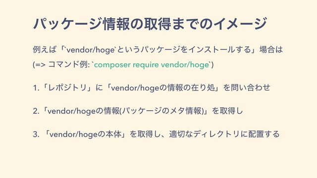 ύοέʔδ৘ใͷऔಘ·ͰͷΠϝʔδ
ྫ͑͹ʮ`vendor/hoge`ͱ͍͏ύοέʔδΛΠϯετʔϧ͢Δʯ৔߹͸
(=> ίϚϯυྫ: `composer require vendor/hoge`)
1.ʮϨϙδτϦʯʹʮvendor/hogeͷ৘ใͷࡏΓॲʯΛ໰͍߹Θͤ
2.ʮvendor/hogeͷ৘ใ(ύοέʔδͷϝλ৘ใ)ʯΛऔಘ͠
3. ʮvendor/hogeͷຊମʯΛऔಘ͠ɺద੾ͳσΟϨΫτϦʹ഑ஔ͢Δ
