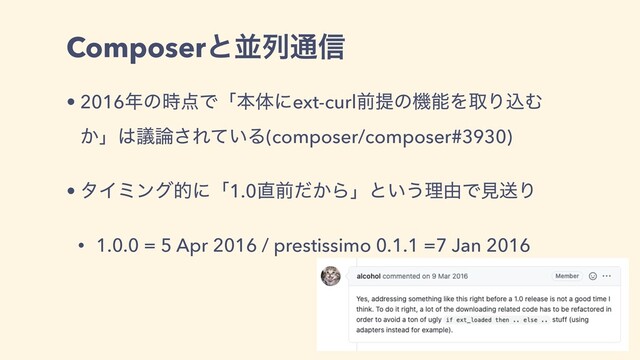 Composerͱฒྻ௨৴
• 2016೥ͷ࣌఺Ͱʮຊମʹext-curlલఏͷػೳΛऔΓࠐΉ
͔ʯ͸ٞ࿦͞Ε͍ͯΔ(composer/composer#3930)
• λΠϛϯάతʹʮ1.0௚લ͔ͩΒʯͱ͍͏ཧ༝ͰݟૹΓ
• 1.0.0 = 5 Apr 2016 / prestissimo 0.1.1 =7 Jan 2016
