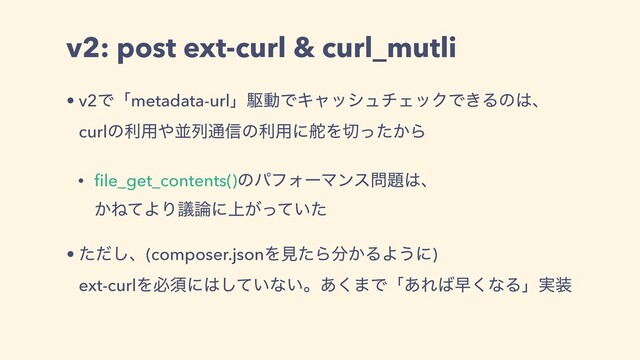 v2: post ext-curl & curl_mutli
• v2Ͱʮmetadata-urlʯۦಈͰΩϟογϡνΣοΫͰ͖Δͷ͸ɺ
curlͷར༻΍ฒྻ௨৴ͷར༻ʹ଩Λ੾͔ͬͨΒ
• ﬁle_get_contents()ͷύϑΥʔϚϯε໰୊͸ɺ
͔ͶͯΑΓٞ࿦ʹ্͕͍ͬͯͨ
• ͨͩ͠ɺ(composer.jsonΛݟͨΒ෼͔ΔΑ͏ʹ)
ext-curlΛඞਢʹ͸͍ͯ͠ͳ͍ɻ͋͘·Ͱʮ͋Ε͹ૣ͘ͳΔʯ࣮૷
