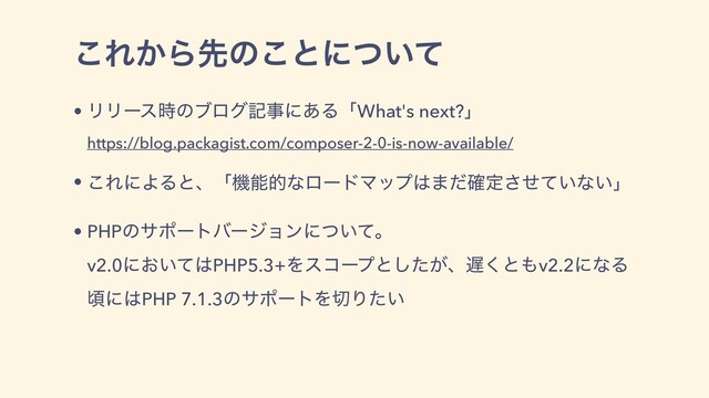 • ϦϦʔε࣌ͷϒϩάهࣄʹ͋ΔʮWhat's next?ʯ
https://blog.packagist.com/composer-2-0-is-now-available/
• ͜ΕʹΑΔͱɺʮػೳతͳϩʔυϚοϓ͸·ͩ֬ఆ͍ͤͯ͞ͳ͍ʯ
• PHPͷαϙʔτόʔδϣϯʹ͍ͭͯɻ
v2.0ʹ͓͍ͯ͸PHP5.3+Λείʔϓͱ͕ͨ͠ɺ஗͘ͱ΋v2.2ʹͳΔ
ࠒʹ͸PHP 7.1.3ͷαϙʔτΛ੾Γ͍ͨ
͜Ε͔Βઌͷ͜ͱʹ͍ͭͯ

