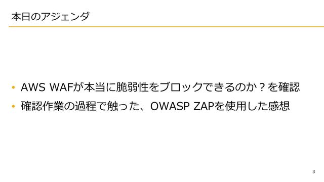 3
本⽇のアジェンダ
• AWS WAFが本当に脆弱性をブロックできるのか︖を確認
• 確認作業の過程で触った、OWASP ZAPを使⽤した感想
