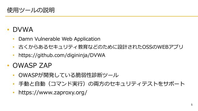 5
使⽤ツールの説明
• DVWA
• Damn Vulnerable Web Application
• 古くからあるセキュリティ教育などのために設計されたOSSのWEBアプリ
• https://github.com/digininja/DVWA
• OWASP ZAP
• OWASPが開発している脆弱性診断ツール
• ⼿動と⾃動（コマンド実⾏）の両⽅のセキュリティテストをサポート
• https://www.zaproxy.org/
