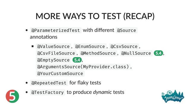 5
MORE WAYS TO TEST (RECAP)
@ParameterizedTest with diﬀerent @Source
annota ons
@ValueSource , @EnumSource , @CsvSource ,
@CsvFileSource , @MethodSource , @NullSource 5.4 ,
@EmptySource 5.4 ,
@ArgumentsSource(MyProvider.class) ,
@YourCustomSource
@RepeatedTest for ﬂaky tests
@TestFactory to produce dynamic tests
