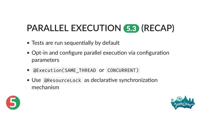 5
PARALLEL EXECUTION 5.3 (RECAP)
Tests are run sequen ally by default
Opt‑in and conﬁgure parallel execu on via conﬁgura on
parameters
@Execution(SAME_THREAD or CONCURRENT)
Use @ResourceLock as declara ve synchroniza on
mechanism
