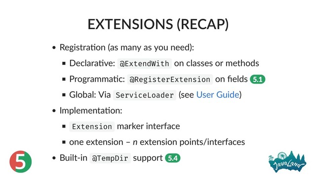5
EXTENSIONS (RECAP)
Registra on (as many as you need):
Declara ve: @ExtendWith on classes or methods
Programma c: @RegisterExtension on ﬁelds 5.1
Global: Via ServiceLoader (see )
Implementa on:
Extension marker interface
one extension – n extension points/interfaces
Built‑in @TempDir support 5.4
User Guide
