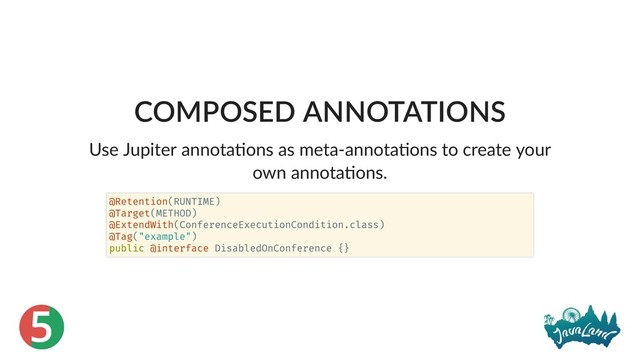 5
COMPOSED ANNOTATIONS
Use Jupiter annota ons as meta‑annota ons to create your
own annota ons.
@Retention(RUNTIME)
@Target(METHOD)
@ExtendWith(ConferenceExecutionCondition.class)
@Tag("example")
public @interface DisabledOnConference {}
