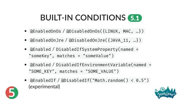 5
BUILT‑IN CONDITIONS 5.1
@EnabledOnOs / @DisabledOnOs({LINUX, MAC, …})
@EnabledOnJre / @DisabledOnJre({JAVA_11, …})
@Enabled / DisabledIfSystemProperty(named =
"someKey", matches = "someValue")
@Enabled / DisabledIfEnvironmentVariable(named =
"SOME_KEY", matches = "SOME_VALUE")
@EnabledIf / @DisabledIf("Math.random() < 0.5")
(experimental)
