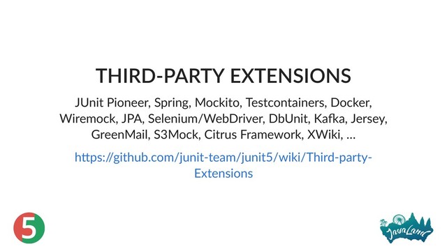 5
THIRD‑PARTY EXTENSIONS
JUnit Pioneer, Spring, Mockito, Testcontainers, Docker,
Wiremock, JPA, Selenium/WebDriver, DbUnit, Ka a, Jersey,
GreenMail, S3Mock, Citrus Framework, XWiki, …
h ps:/
/github.com/junit‑team/junit5/wiki/Third‑party‑
Extensions
