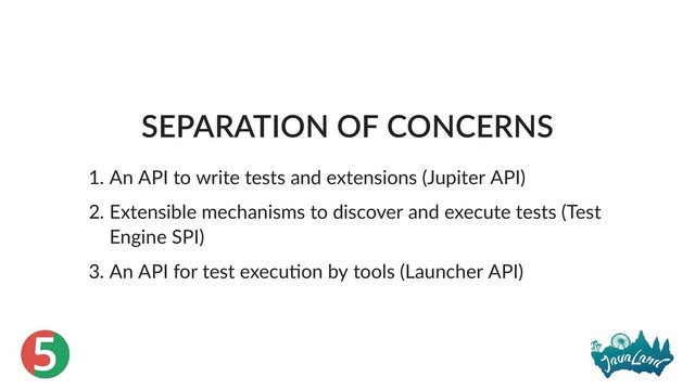 5
SEPARATION OF CONCERNS
1. An API to write tests and extensions (Jupiter API)
2. Extensible mechanisms to discover and execute tests (Test
Engine SPI)
3. An API for test execu on by tools (Launcher API)
