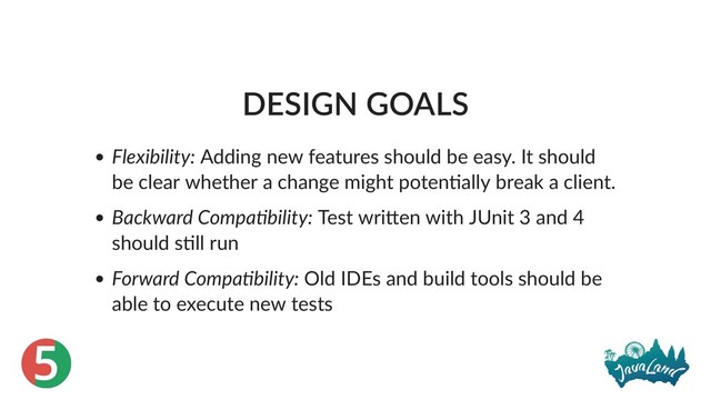 5
DESIGN GOALS
Flexibility: Adding new features should be easy. It should
be clear whether a change might poten ally break a client.
Backward Compa bility: Test wri en with JUnit 3 and 4
should s ll run
Forward Compa bility: Old IDEs and build tools should be
able to execute new tests
