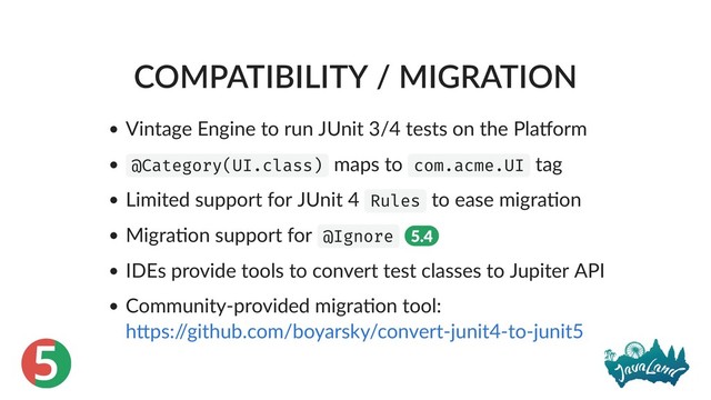 5
COMPATIBILITY / MIGRATION
Vintage Engine to run JUnit 3/4 tests on the Pla orm
@Category(UI.class) maps to com.acme.UI tag
Limited support for JUnit 4 Rules to ease migra on
Migra on support for @Ignore 5.4
IDEs provide tools to convert test classes to Jupiter API
Community‑provided migra on tool:
h ps:/
/github.com/boyarsky/convert‑junit4‑to‑junit5
