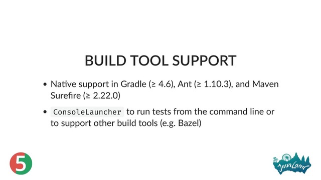 5
BUILD TOOL SUPPORT
Na ve support in Gradle (≥ 4.6), Ant (≥ 1.10.3), and Maven
Sureﬁre (≥ 2.22.0)
ConsoleLauncher to run tests from the command line or
to support other build tools (e.g. Bazel)
