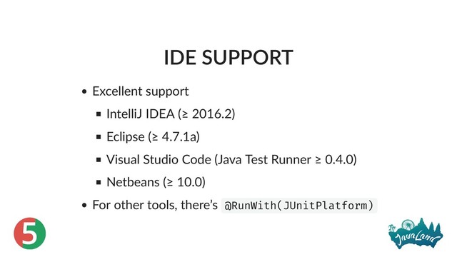 5
IDE SUPPORT
Excellent support
IntelliJ IDEA (≥ 2016.2)
Eclipse (≥ 4.7.1a)
Visual Studio Code (Java Test Runner ≥ 0.4.0)
Netbeans (≥ 10.0)
For other tools, there’s @RunWith(JUnitPlatform)
