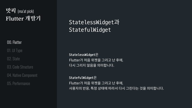 맛픽 (ma’at pick)
Flutter 개발기
StatelessWidget과
StatefulWidget
StatelessWidget은
Flutter가 처음 위젯을 그리고 난 후에,
다시 그리지 않음을 의미합니다.
StatefulWidget은
Flutter가 처음 위젯을 그리고 난 후에,
사용자의 반응, 특정 상태에 따라서 다시 그린다는 것을 의미합니다.
01. UI Type
02. State
03. Code Structure
04. Native Component
05. Performance
00. Flutter
