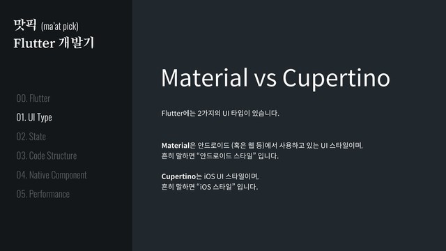 맛픽 (ma’at pick)
Flutter 개발기
Material vs Cupertino
Flutter에는 2가지의 UI 타입이 있습니다.
Material은 안드로이드 (혹은 웹 등)에서 사용하고 있는 UI 스타일이며,
흔히 말하면 “안드로이드 스타일” 입니다.
Cupertino는 iOS UI 스타일이며,
흔히 말하면 “iOS 스타일” 입니다.
01. UI Type
02. State
03. Code Structure
04. Native Component
05. Performance
00. Flutter
