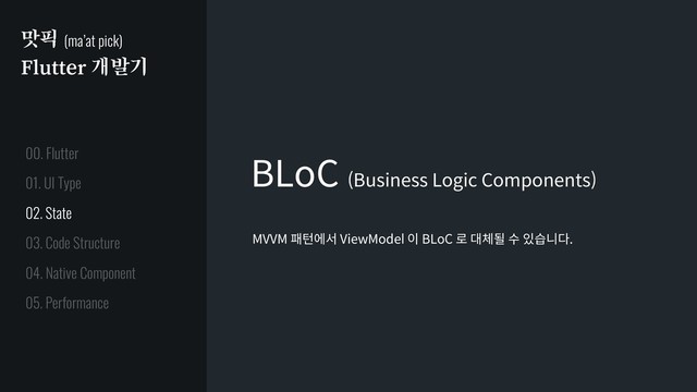 맛픽 (ma’at pick)
Flutter 개발기
BLoC (Business Logic Components)
MVVM 패턴에서 ViewModel 이 BLoC 로 대체될 수 있습니다.
01. UI Type
02. State
03. Code Structure
04. Native Component
05. Performance
00. Flutter

