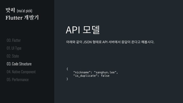 맛픽 (ma’at pick)
Flutter 개발기
API 모델
{
“nickname”: “sanghun.lee”,
“is_duplicate”: false
}
아래와 같이 JSON 형태로 API 서버에서 응답이 온다고 해봅시다.
01. UI Type
02. State
03. Code Structure
04. Native Component
05. Performance
00. Flutter
