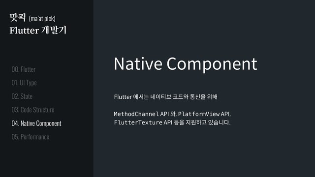 맛픽 (ma’at pick)
Flutter 개발기
Native Component
Flutter 에서는 네이티브 코드와 통신을 위해
MethodChannel API 와, PlatformView API,
FlutterTexture API 등을 지원하고 있습니다.
01. UI Type
02. State
03. Code Structure
04. Native Component
05. Performance
00. Flutter
