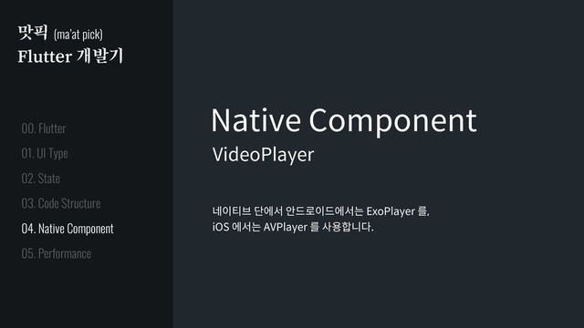 맛픽 (ma’at pick)
Flutter 개발기
Native Component
네이티브 단에서 안드로이드에서는 ExoPlayer 를,
iOS 에서는 AVPlayer 를 사용합니다.
VideoPlayer
01. UI Type
02. State
03. Code Structure
04. Native Component
05. Performance
00. Flutter
