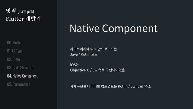 맛픽 (ma’at pick)
Flutter 개발기
Native Component
라이브러리에 따라 안드로이드는
Java / Kotlin 으로,
iOS는
Objective-C / Swift 로 구현되어있음
자체구현한 네이티브 컴포넌트는 Kotlin / Swift 로 작성.
01. UI Type
02. State
03. Code Structure
04. Native Component
05. Performance
00. Flutter
