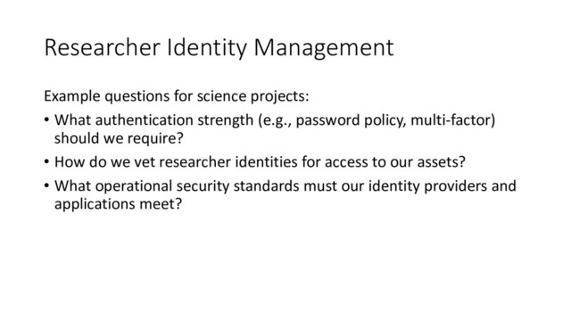 Researcher Identity Management
Example questions for science projects:
• What authentication strength (e.g., password policy, multi-factor)
should we require?
• How do we vet researcher identities for access to our assets?
• What operational security standards must our identity providers and
applications meet?
