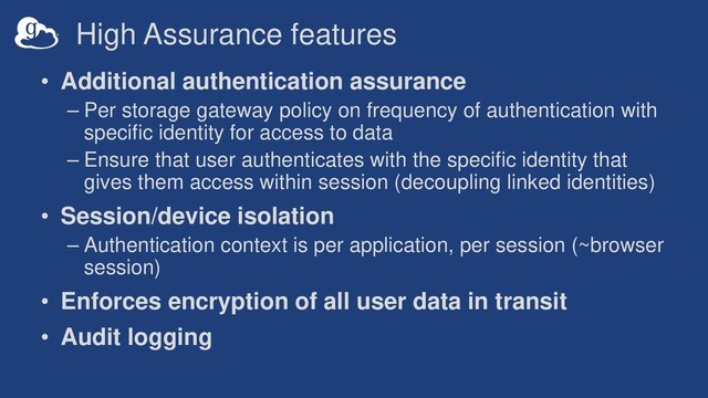 High Assurance features
• Additional authentication assurance
– Per storage gateway policy on frequency of authentication with
specific identity for access to data
– Ensure that user authenticates with the specific identity that
gives them access within session (decoupling linked identities)
• Session/device isolation
– Authentication context is per application, per session (~browser
session)
• Enforces encryption of all user data in transit
• Audit logging
