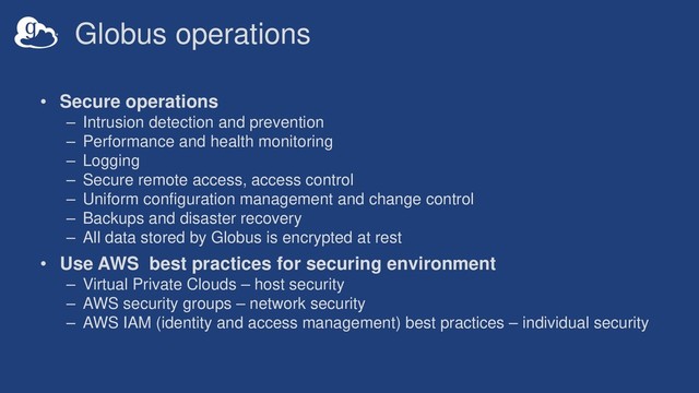 Globus operations
• Secure operations
– Intrusion detection and prevention
– Performance and health monitoring
– Logging
– Secure remote access, access control
– Uniform configuration management and change control
– Backups and disaster recovery
– All data stored by Globus is encrypted at rest
• Use AWS best practices for securing environment
– Virtual Private Clouds – host security
– AWS security groups – network security
– AWS IAM (identity and access management) best practices – individual security

