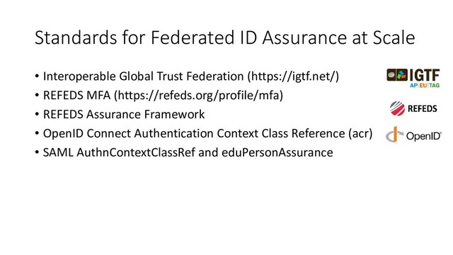 Standards for Federated ID Assurance at Scale
• Interoperable Global Trust Federation (https://igtf.net/)
• REFEDS MFA (https://refeds.org/profile/mfa)
• REFEDS Assurance Framework
• OpenID Connect Authentication Context Class Reference (acr)
• SAML AuthnContextClassRef and eduPersonAssurance
