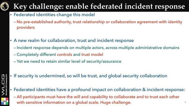 Key challenge: enable federated incident response
• Federated identities change this model
– No pre-established authority, trust relationship or collaboration agreement with identity
providers 
• A new realm for collaboration, trust and incident response
– Incident response depends on multiple actors, across multiple administrative domains
– Completely different controls and trust model
– Yet we need to retain similar level of security/assurance
• If security is undermined, so will be trust, and global security collaboration 
• Federated identities have a profound impact on collaboration & incident response:
– All participants must have the will and capability to collaborate and to trust each other
with sensitive information on a global scale. Huge challenge. 6
