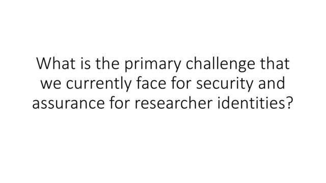 What is the primary challenge that
we currently face for security and
assurance for researcher identities?

