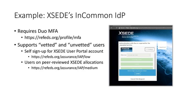 Example: XSEDE’s InCommon IdP
• Requires Duo MFA
• https://refeds.org/profile/mfa
• Supports “vetted” and “unvetted” users
• Self sign-up for XSEDE User Portal account
• https://refeds.org/assurance/IAP/low
• Users on peer-reviewed XSEDE allocations
• https://refeds.org/assurance/IAP/medium
