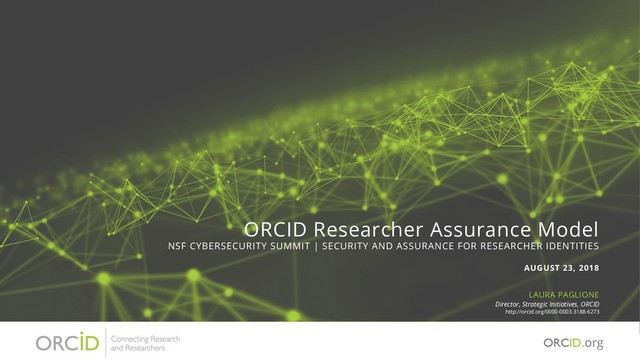 ORCID Researcher Assurance Model
NSF CYBERSECURITY SUMMIT | SECURITY AND ASSURANCE FOR RESEARCHER IDENTITIES
AUGUST 23, 2018
LAURA PAGLIONE
Director, Strategic Initiatives, ORCID
http://orcid.org/0000-0003-3188-6273
