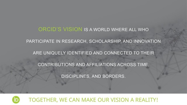 ORCID’S VISION IS A WORLD WHERE ALL WHO
PARTICIPATE IN RESEARCH, SCHOLARSHIP, AND INNOVATION
ARE UNIQUELY IDENTIFIED AND CONNECTED TO THEIR
CONTRIBUTIONS AND AFFILIATIONS ACROSS TIME,
DISCIPLINES, AND BORDERS.
TOGETHER, WE CAN MAKE OUR VISION A REALITY!
