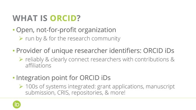 WHAT IS ORCID?
• Open, not-for-profit organization
Ø  run by & for the research community
• Provider of unique researcher identifiers: ORCID iDs
Ø  reliably & clearly connect researchers with contributions &
affiliations
• Integration point for ORCID iDs
Ø  100s of systems integrated: grant applications, manuscript
submission, CRIS, repositories, & more!
