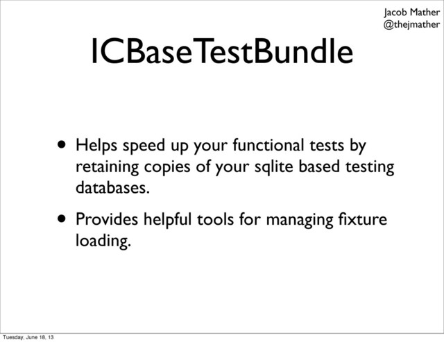 ICBaseTestBundle
• Helps speed up your functional tests by
retaining copies of your sqlite based testing
databases.
• Provides helpful tools for managing ﬁxture
loading.
Jacob Mather
@thejmather
Tuesday, June 18, 13
