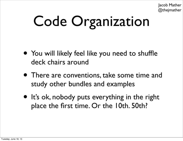 Code Organization
• You will likely feel like you need to shufﬂe
deck chairs around
• There are conventions, take some time and
study other bundles and examples
• It’s ok, nobody puts everything in the right
place the ﬁrst time. Or the 10th. 50th?
Jacob Mather
@thejmather
Tuesday, June 18, 13
