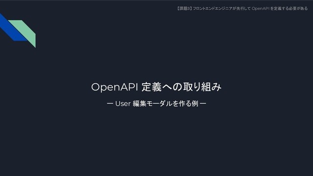 OpenAPI 定義への取り組み
ー User 編集モーダルを作る例 ー
【課題３】 フロントエンドエンジニアが先行して OpenAPI を定義する必要がある
