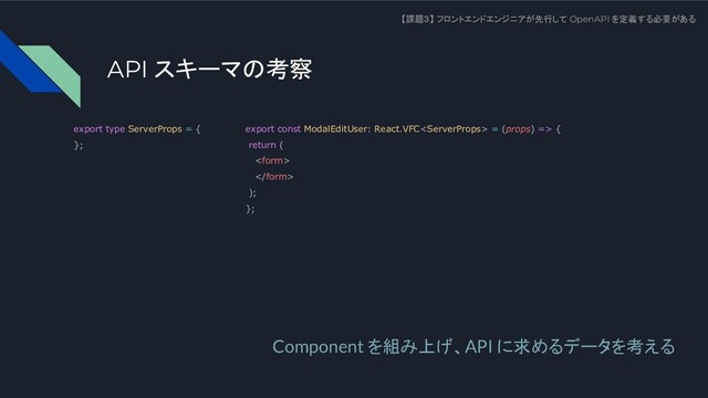 API スキーマの考察
【課題３】 フロントエンドエンジニアが先行して OpenAPI を定義する必要がある
Component を組み上げ、API に求めるデータを考える
export type ServerProps = {
};
export const ModalEditUser: React.VFC = (props) => {
return (


);
};

