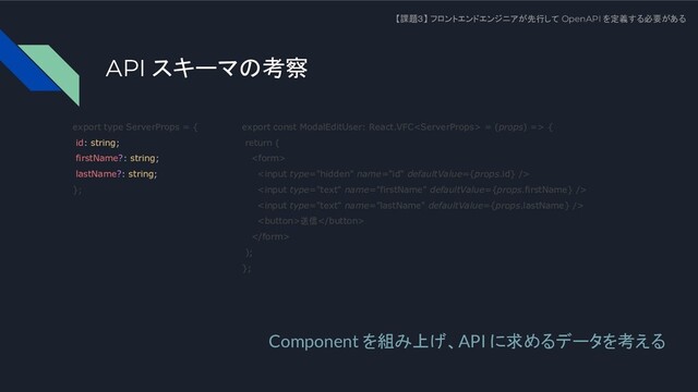 API スキーマの考察
【課題３】 フロントエンドエンジニアが先行して OpenAPI を定義する必要がある
Component を組み上げ、API に求めるデータを考える
export type ServerProps = {
id: string;
firstName?: string;
lastName?: string;
};
export const ModalEditUser: React.VFC = (props) => {
return (




送信

);
};
