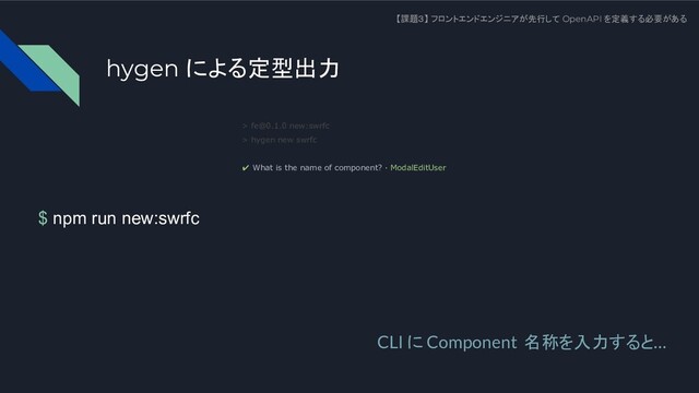 $ npm run new:swrfc
【課題３】 フロントエンドエンジニアが先行して OpenAPI を定義する必要がある
> fe@0.1.0 new:swrfc
> hygen new swrfc
✔ What is the name of component? · ModalEditUser
CLI に Component 名称を入力すると…
hygen による定型出力

