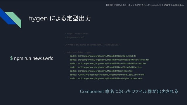 $ npm run new:swrfc
【課題３】 フロントエンドエンジニアが先行して OpenAPI を定義する必要がある
> fe@0.1.0 new:swrfc
> hygen new swrfc
✔ What is the name of component? · ModalEditUser
Loaded templates: .hygen
added: src/components/organisms/ModalEditUser/apis.mock.ts
added: src/components/organisms/ModalEditUser/ModalEditUser.stories.tsx
added: src/components/organisms/ModalEditUser/ModalEditUser.test.tsx
added: src/components/organisms/ModalEditUser/ModalEditUser.tsx
added: src/components/organisms/ModalEditUser/index.tsx
added: /Users/Me/openapi/src/paths/organisms/modal_edit_user.yaml
added: src/components/organisms/ModalEditUser/styles.module.scss
Component 命名に沿ったファイル群が出力される
hygen による定型出力
