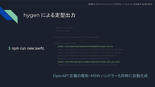 $ npm run new:swrfc
【課題３】 フロントエンドエンジニアが先行して OpenAPI を定義する必要がある
> fe@0.1.0 new:swrfc
> hygen new swrfc
✔ What is the name of component? · ModalEditUser
Loaded templates: .hygen
added: src/components/organisms/ModalEditUser/apis.mock.ts
added: src/components/organisms/ModalEditUser/ModalEditUser.stories.tsx
added: src/components/organisms/ModalEditUser/ModalEditUser.test.tsx
added: src/components/organisms/ModalEditUser/ModalEditUser.tsx
added: src/components/organisms/ModalEditUser/index.tsx
added: /Users/Me/openapi/src/paths/organisms/modal_edit_user.yaml
added: src/components/organisms/ModalEditUser/styles.module.scss
OpenAPI 定義の雛形・MSW ハンドラーも同時に自動生成
hygen による定型出力
