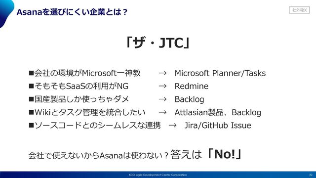 社外秘X
20
KDDI Agile Development Center Corporation
Asanaを選びにくい企業とは︖
「ザ・JTC」
n会社の環境がMicrosoft⼀神教 → Microsoft Planner/Tasks
nそもそもSaaSの利⽤がNG → Redmine
n国産製品しか使っちゃダメ → Backlog
nWikiとタスク管理を統合したい → Attlasian製品、Backlog
nソースコードとのシームレスな連携 → Jira/GitHub Issue
会社で使えないからAsanaは使わない︖答えは「No!」
