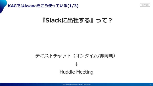 社外秘X
32
KDDI Agile Development Center Corporation
KAGではAsanaをこう使っている(1/3)
『Slackに出社する』って︖
テキストチャット（オンタイム/⾮同期）
↓
Huddle Meeting
