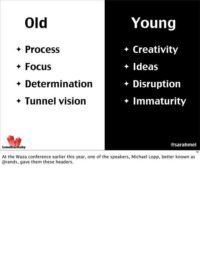 Old Young
✦ Creativity
✦ Ideas
✦ Disruption
✦ Immaturity
✦ Process
✦ Focus
✦ Determination
✦ Tunnel vision
@sarahmei
19
At the Waza conference earlier this year, one of the speakers, Michael Lopp, better known as
@rands, gave them these headers.
