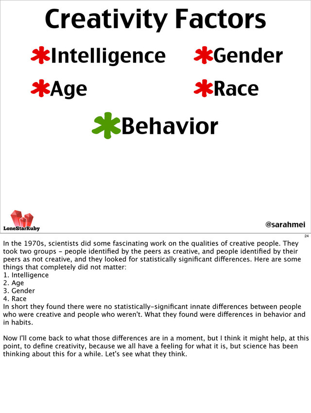 Creativity Factors
Intelligence
Age
Behavior
Gender
Race
@sarahmei
24
In the 1970s, scientists did some fascinating work on the qualities of creative people. They
took two groups - people identiﬁed by the peers as creative, and people identiﬁed by their
peers as not creative, and they looked for statistically signiﬁcant differences. Here are some
things that completely did not matter:
1. Intelligence
2. Age
3. Gender
4. Race
In short they found there were no statistically-signiﬁcant innate differences between people
who were creative and people who weren't. What they found were differences in behavior and
in habits.
Now I'll come back to what those differences are in a moment, but I think it might help, at this
point, to deﬁne creativity, because we all have a feeling for what it is, but science has been
thinking about this for a while. Let's see what they think.
