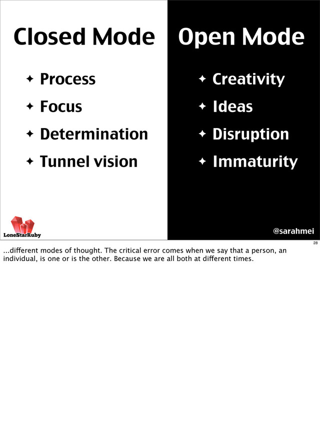 Closed Mode Open Mode
✦ Creativity
✦ Ideas
✦ Disruption
✦ Immaturity
✦ Process
✦ Focus
✦ Determination
✦ Tunnel vision
@sarahmei
28
...different modes of thought. The critical error comes when we say that a person, an
individual, is one or is the other. Because we are all both at different times.
