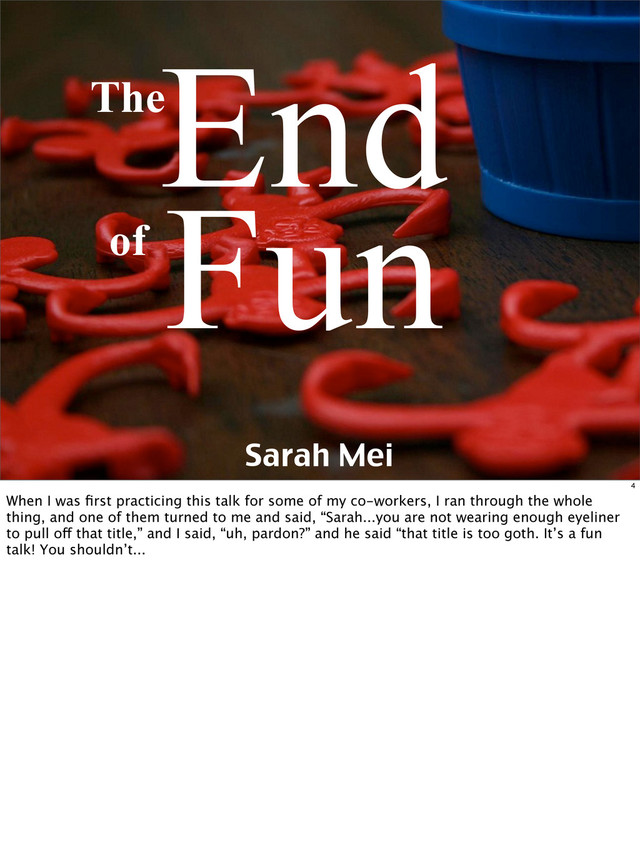 Sarah Mei
End
of Fun
The
4
When I was ﬁrst practicing this talk for some of my co-workers, I ran through the whole
thing, and one of them turned to me and said, “Sarah...you are not wearing enough eyeliner
to pull off that title,” and I said, “uh, pardon?” and he said “that title is too goth. It’s a fun
talk! You shouldn’t...

